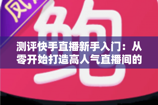 测评快手直播新手入门:从零开始打造高人气直播间的实战指南 测评快手直播新手入门:从零开始打造高人气直播间的实战指南