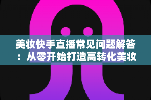 美妆快手直播常见问题解答：从零开始打造高转化美妆直播间的全流程实战指南