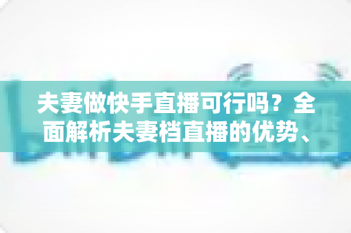 夫妻做快手直播可行吗?全面解析夫妻档直播的优势、挑战与成功策略 夫妻做快手直播可行吗?全面解析夫妻档直播的优势、挑战与成功策略