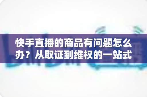 快手直播的商品有问题怎么办?从取证到维权的一站式解决方案全解析 快手直播的商品有问题怎么办?从取证到维权的一站式解决方案全解析