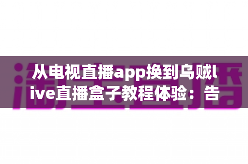 从电视直播app换到乌贼live直播盒子教程体验：告别卡顿卡顿烦恼，老电视秒变高清直播中心