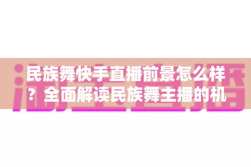 民族舞快手直播前景怎么样？全面解读民族舞主播的机遇、变现方式与发展趋势