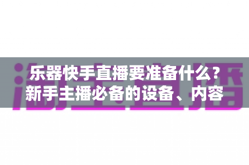 乐器快手直播要准备什么?新手主播必备的设备、内容与运营全攻略 乐器快手直播要准备什么?新手主播必备的设备、内容与运营全攻略
