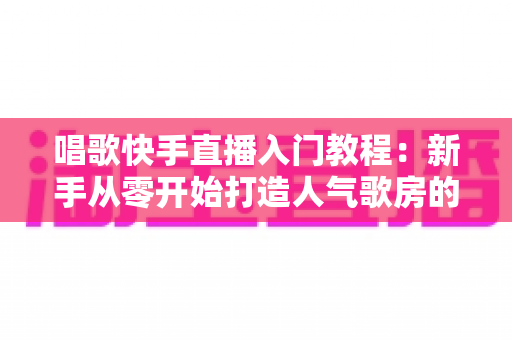 唱歌快手直播入门教程：新手从零开始打造人气歌房的完整指南