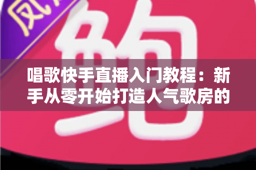 唱歌快手直播入门教程：新手从零开始打造人气歌房的完整指南