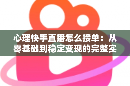 心理快手直播怎么接单：从零基础到稳定变现的完整实战指南