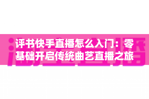 评书快手直播怎么入门:零基础开启传统曲艺直播之旅的完整指南 评书快手直播怎么入门:零基础开启传统曲艺直播之旅的完整指南