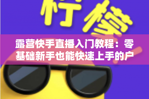 露营快手直播入门教程:零基础新手也能快速上手的户外直播实战指南 露营快手直播入门教程:零基础新手也能快速上手的户外直播实战指南
