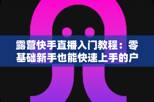 露营快手直播入门教程:零基础新手也能快速上手的户外直播实战指南 露营快手直播入门教程:零基础新手也能快速上手的户外直播实战指南