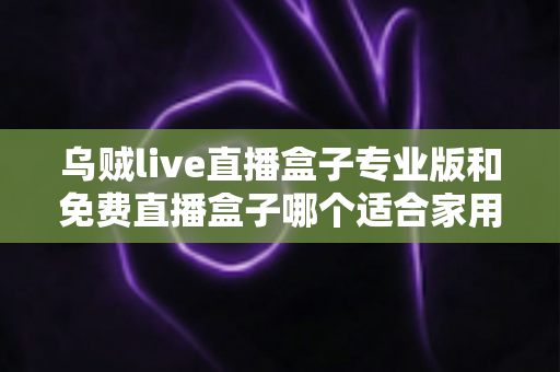 乌贼live直播盒子专业版和免费直播盒子哪个适合家用？家庭用户选购指南与深度对比解析