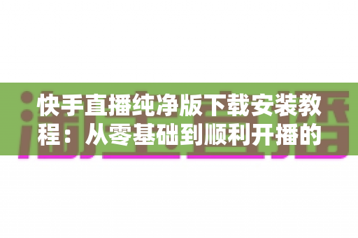 快手直播纯净版下载安装教程:从零基础到顺利开播的完整指南与安全安装技巧 快手直播纯净版下载安装教程:从零基础到顺利开播的完整指南与安全安装技巧