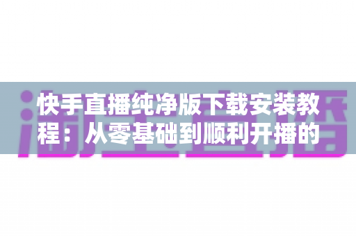 快手直播纯净版下载安装教程:从零基础到顺利开播的完整指南与安全安装技巧 快手直播纯净版下载安装教程:从零基础到顺利开播的完整指南与安全安装技巧