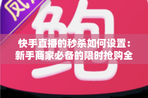 快手直播的秒杀如何设置：新手商家必备的限时抢购全流程实操指南