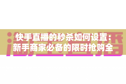 快手直播的秒杀如何设置：新手商家必备的限时抢购全流程实操指南