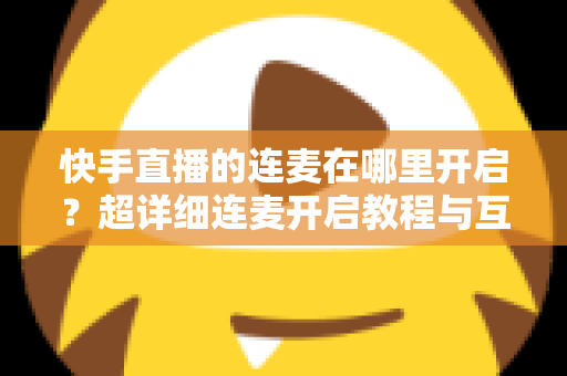 快手直播的连麦在哪里开启?超详细连麦开启教程与互动技巧全解析 快手直播的连麦在哪里开启?超详细连麦开启教程与互动技巧全解析
