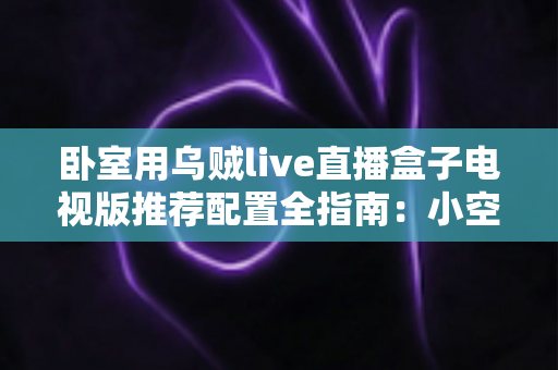 卧室用乌贼live直播盒子电视版推荐配置全指南：小空间也能畅享高清流畅直播体验