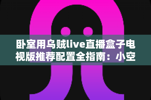 卧室用乌贼live直播盒子电视版推荐配置全指南：小空间也能畅享高清流畅直播体验