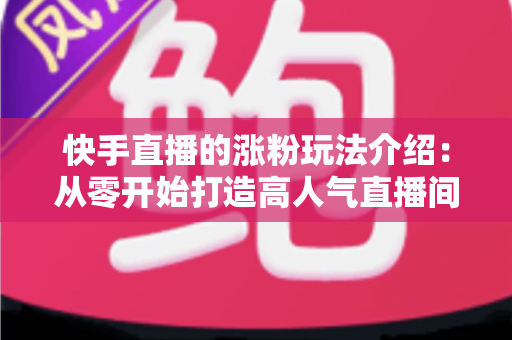 快手直播的涨粉玩法介绍:从零开始打造高人气直播间的实用指南 快手直播的涨粉玩法介绍:从零开始打造高人气直播间的实用指南
