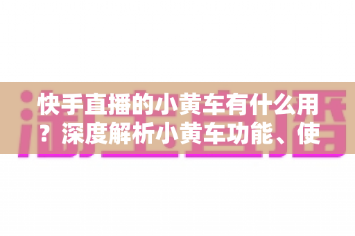 快手直播的小黄车有什么用?深度解析小黄车功能、使用方法与带货优势 快手直播的小黄车有什么用?深度解析小黄车功能、使用方法与带货优势