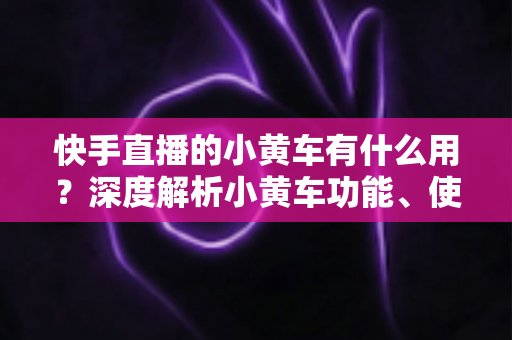 快手直播的小黄车有什么用?深度解析小黄车功能、使用方法与带货优势 快手直播的小黄车有什么用?深度解析小黄车功能、使用方法与带货优势