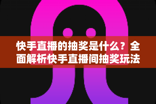 快手直播的抽奖是什么?全面解析快手直播间抽奖玩法、规则与参与技巧全指南 快手直播的抽奖是什么?全面解析快手直播间抽奖玩法、规则与参与技巧全指南