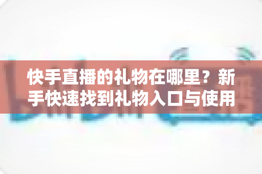 快手直播的礼物在哪里？新手快速找到礼物入口与使用方法全攻略