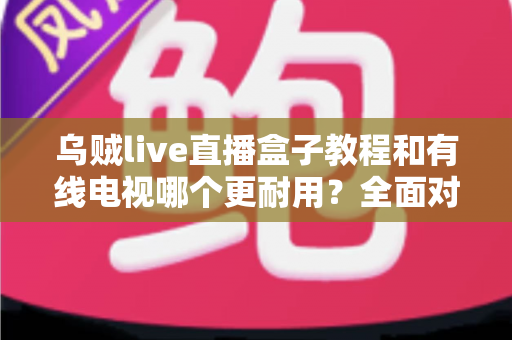 乌贼live直播盒子教程和有线电视哪个更耐用?全面对比助你选对家庭观影方案 乌贼live直播盒子教程和有线电视哪个更耐用?全面对比助你选对家庭观影方案