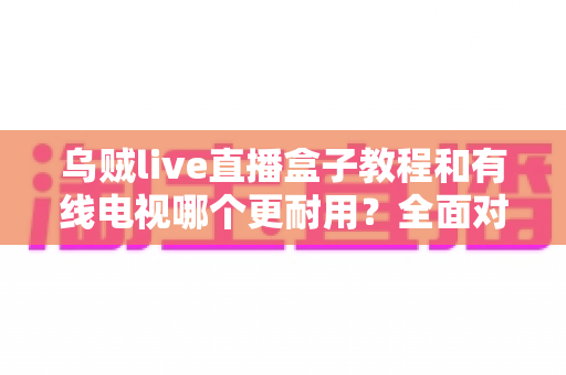 乌贼live直播盒子教程和有线电视哪个更耐用?全面对比助你选对家庭观影方案 乌贼live直播盒子教程和有线电视哪个更耐用?全面对比助你选对家庭观影方案