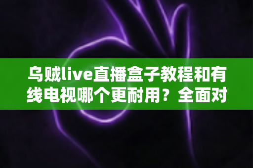 乌贼live直播盒子教程和有线电视哪个更耐用？全面对比助你选对家庭观影方案