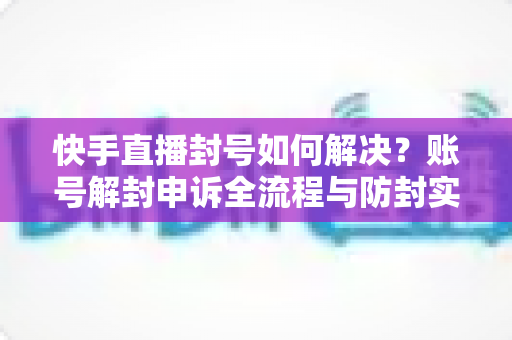 快手直播封号如何解决？账号解封申诉全流程与防封实用指南