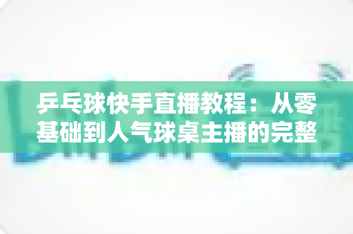乒乓球快手直播教程:从零基础到人气球桌主播的完整实战指南 乒乓球快手直播教程:从零基础到人气球桌主播的完整实战指南