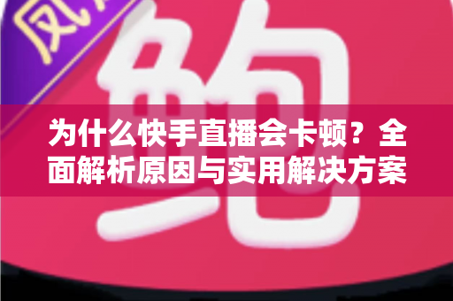 为什么快手直播会卡顿？全面解析原因与实用解决方案，让你的直播流畅不卡屏