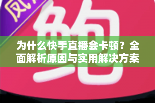为什么快手直播会卡顿？全面解析原因与实用解决方案，让你的直播流畅不卡屏