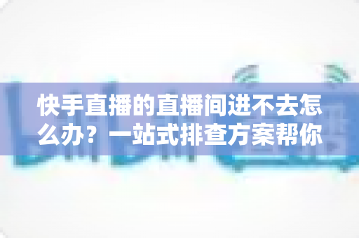 快手直播的直播间进不去怎么办？一站式排查方案帮你快速重返直播间