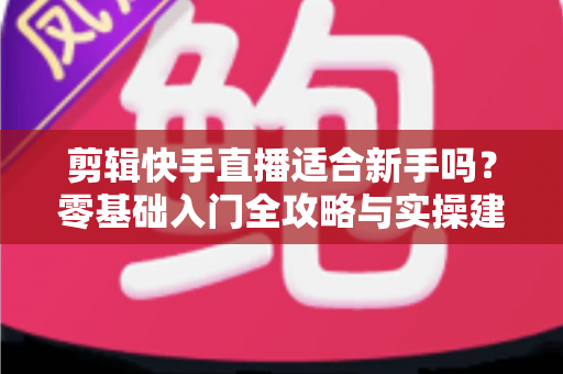 剪辑快手直播适合新手吗?零基础入门全攻略与实操建议 剪辑快手直播适合新手吗?零基础入门全攻略与实操建议
