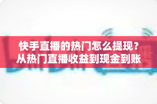 快手直播的热门怎么提现？从热门直播收益到现金到账的完整实操指南