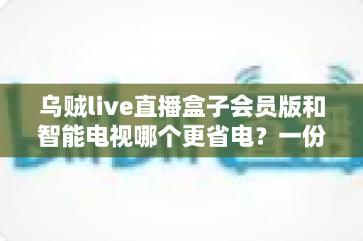 乌贼live直播盒子会员版和智能电视哪个更省电?一份超实用的家庭影音功耗对比与省电指南 乌贼live直播盒子会员版和智能电视哪个更省电?一份超实用的家庭影音功耗对比与省电指南