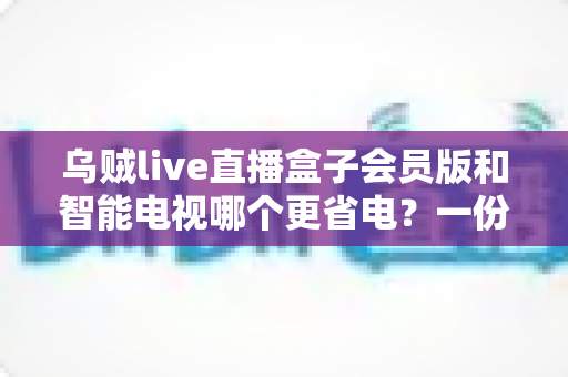 乌贼live直播盒子会员版和智能电视哪个更省电?一份超实用的家庭影音功耗对比与省电指南 乌贼live直播盒子会员版和智能电视哪个更省电?一份超实用的家庭影音功耗对比与省电指南