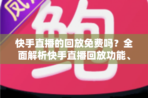 快手直播的回放免费吗？全面解析快手直播回放功能、费用与使用技巧