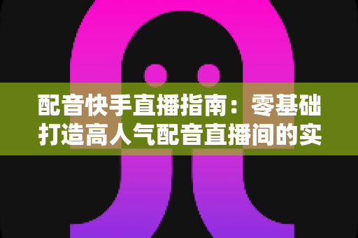 配音快手直播指南：零基础打造高人气配音直播间的实战宝典
