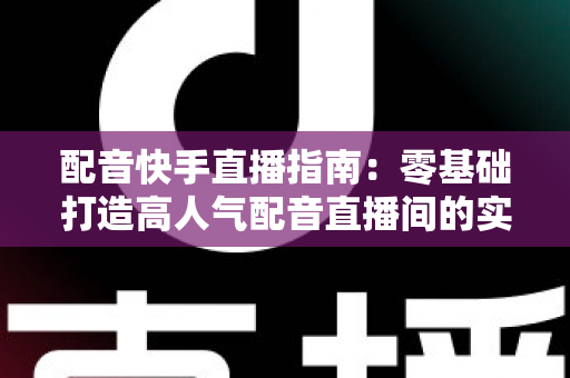 配音快手直播指南：零基础打造高人气配音直播间的实战宝典