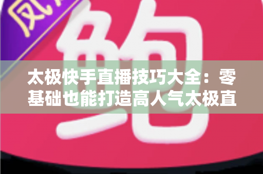 太极快手直播技巧大全：零基础也能打造高人气太极直播间的实战指南