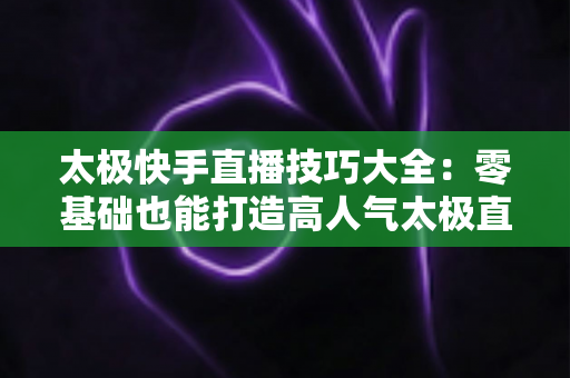 太极快手直播技巧大全：零基础也能打造高人气太极直播间的实战指南