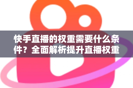 快手直播的权重需要什么条件?全面解析提升直播权重的核心要素与实战技巧 快手直播的权重需要什么条件?全面解析提升直播权重的核心要素与实战技巧
