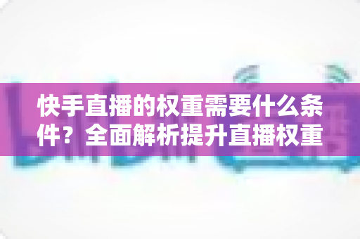 快手直播的权重需要什么条件?全面解析提升直播权重的核心要素与实战技巧 快手直播的权重需要什么条件?全面解析提升直播权重的核心要素与实战技巧
