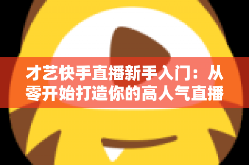 才艺快手直播新手入门:从零开始打造你的高人气直播间全攻略 才艺快手直播新手入门:从零开始打造你的高人气直播间全攻略