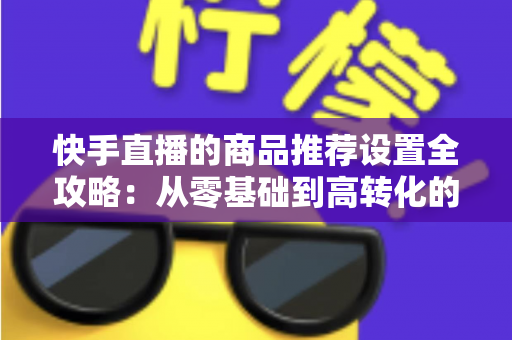快手直播的商品推荐设置全攻略：从零基础到高转化的实战指南