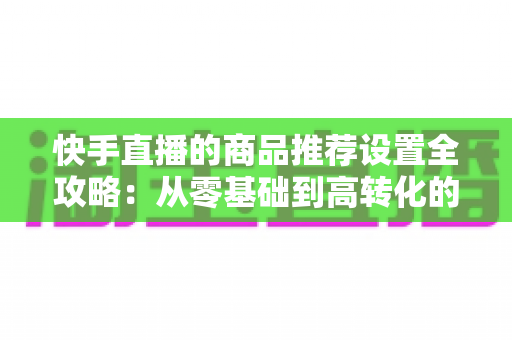 快手直播的商品推荐设置全攻略：从零基础到高转化的实战指南