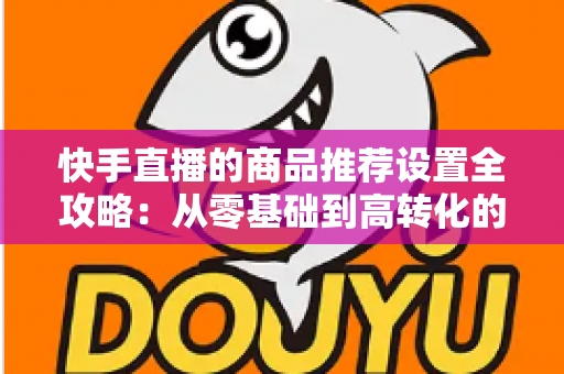 快手直播的商品推荐设置全攻略：从零基础到高转化的实战指南