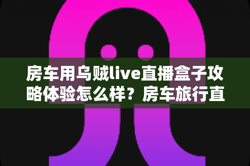 房车用乌贼live直播盒子攻略体验怎么样?房车旅行直播神器深度评测与实用全指南 房车用乌贼live直播盒子攻略体验怎么样?房车旅行直播神器深度评测与实用全指南